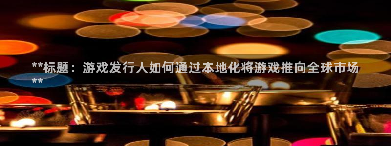新城平台官网注册入口：**标题：游戏发行人如何通过本地化将游戏推向全球市场
**